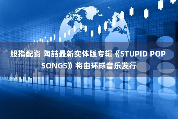 股指配资 陶喆最新实体版专辑《STUPID POP SONGS》将由环球音乐发行