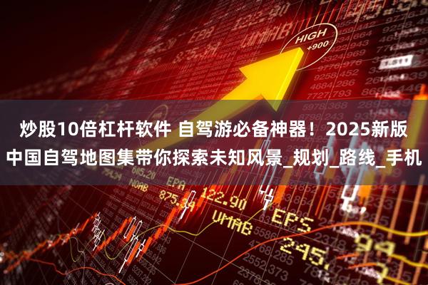 炒股10倍杠杆软件 自驾游必备神器！2025新版中国自驾地图集带你探索未知风景_规划_路线_手机