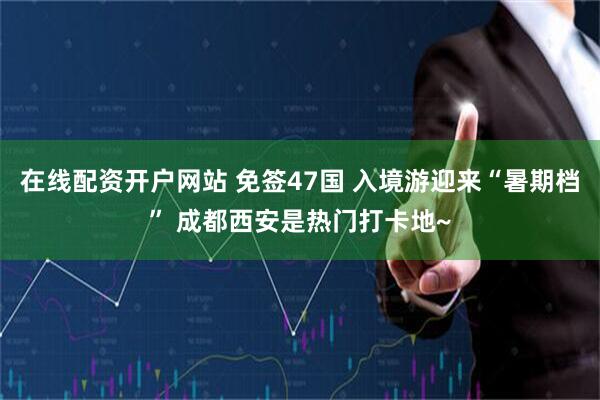 在线配资开户网站 免签47国 入境游迎来“暑期档” 成都西安是热门打卡地~