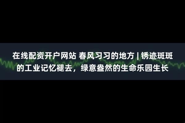 在线配资开户网站 春风习习的地方 | 锈迹斑斑的工业记忆褪去，绿意盎然的生命乐园生长