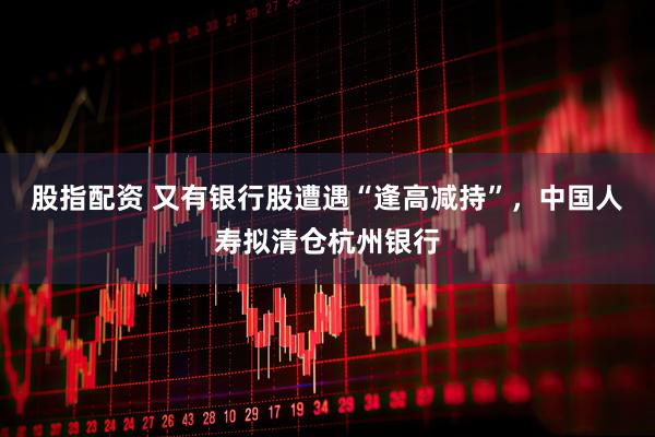 股指配资 又有银行股遭遇“逢高减持”，中国人寿拟清仓杭州银行