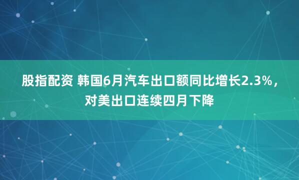 股指配资 韩国6月汽车出口额同比增长2.3%，对美出口连续四月下降