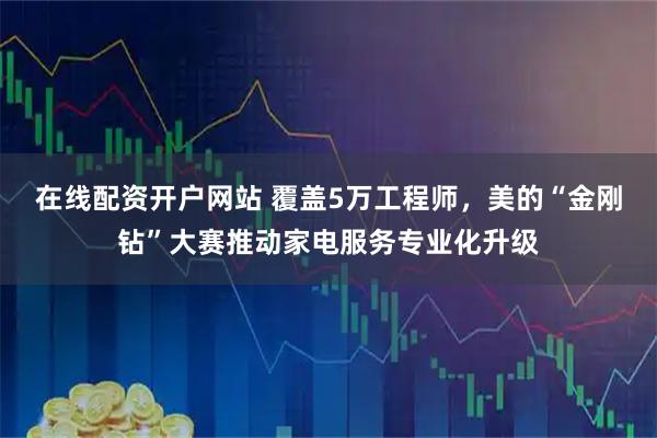 在线配资开户网站 覆盖5万工程师，美的“金刚钻”大赛推动家电服务专业化升级
