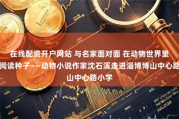 在线配资开户网站 与名家面对面 在动物世界里埋下阅读种子——动物小说作家沈石溪走进淄博博山中心路小学