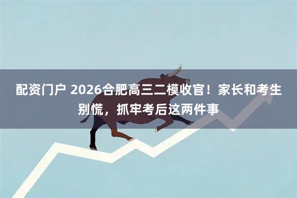 配资门户 2026合肥高三二模收官！家长和考生别慌，抓牢考后这两件事