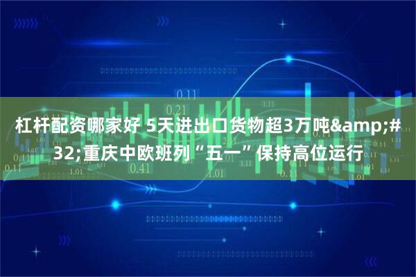 杠杆配资哪家好 5天进出口货物超3万吨 重庆中欧班列“五一”保持高位运行