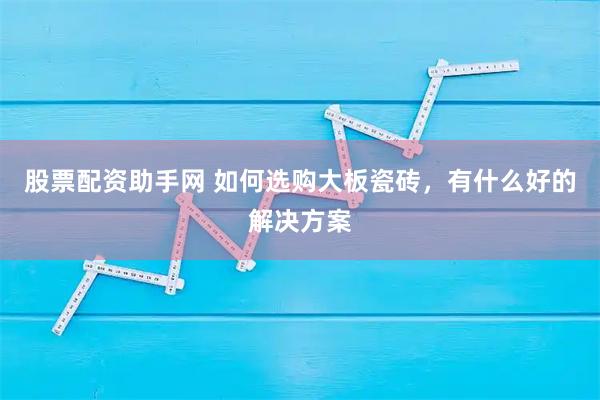 股票配资助手网 如何选购大板瓷砖，有什么好的解决方案