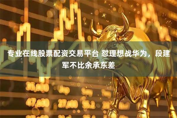 专业在线股票配资交易平台 怼理想战华为，段建军不比余承东差
