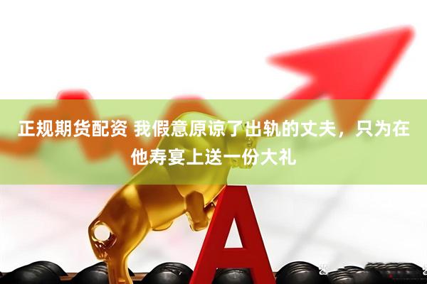 正规期货配资 我假意原谅了出轨的丈夫,只为在他寿宴上送一份大礼